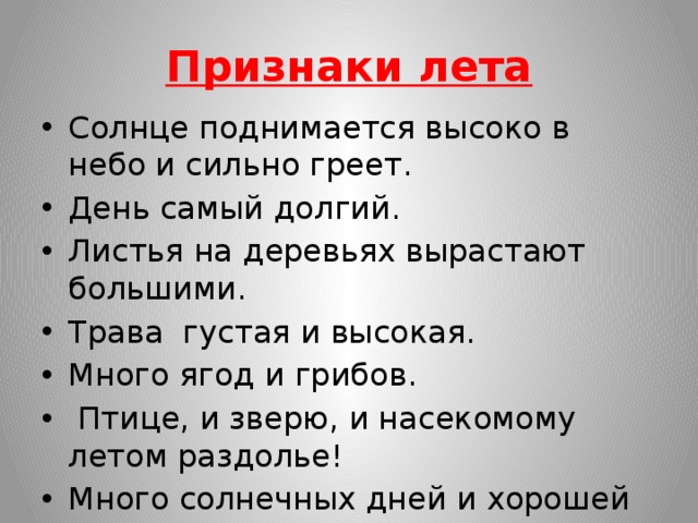 Признаки лета Солнце поднимается высоко в небо и сильно греет. День самый долгий. Листья на деревьях вырастают большими. Трава густая и высокая. Много ягод и грибов.  Птице, и зверю, и насекомому летом раздолье! Много солнечных дней и хорошей погоды. 