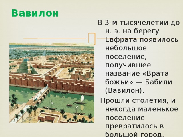 Вавилон   В 3-м тысячелетии до н. э. на берегу Евфрата появилось небольшое поселение, получившее название «Врата божьи» — Бабили (Вавилон).  Прошли столетия, и некогда маленькое поселение превратилось в большой город. 