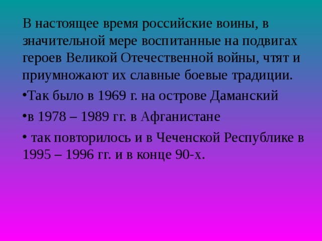 В настоящее время российские воины, в значительной мере воспитанные на подвигах героев Великой Отечественной войны, чтят и приумножают их славные боевые традиции. Так было в 1969 г. на острове Даманский в 1978 – 1989 гг. в Афганистане  так повторилось и в Чеченской Республике в 1995 – 1996 гг. и в конце 90-х. 