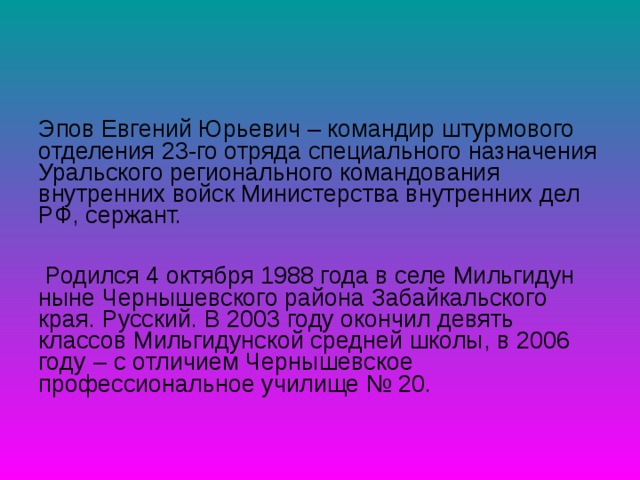 Эпов Евгений Юрьевич – командир штурмового отделения 23-го отряда специального назначения Уральского регионального командования внутренних войск Министерства внутренних дел РФ, сержант.  Родился 4 октября 1988 года в селе Мильгидун ныне Чернышевского района Забайкальского края. Русский. В 2003 году окончил девять классов Мильгидунской средней школы, в 2006 году ‒ с отличием Чернышевское профессиональное училище № 20. 