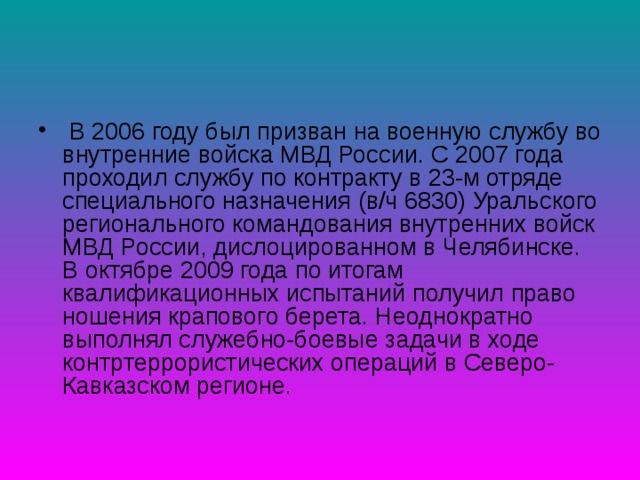 В 2006 году был призван на военную службу во внутренние войска МВД России. С 2007 года проходил службу по контракту в 23-м отряде специального назначения (в/ч 6830) Уральского регионального командования внутренних войск МВД России, дислоцированном в Челябинске. В октябре 2009 года по итогам квалификационных испытаний получил право ношения крапового берета. Неоднократно выполнял служебно-боевые задачи в ходе контртеррористических операций в Северо-Кавказском регионе.   