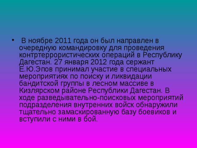  В ноябре 2011 года он был направлен в очередную командировку для проведения контртеррористических операций в Республику Дагестан. 27 января 2012 года сержант Е.Ю.Эпов принимал участие в специальных мероприятиях по поиску и ликвидации бандитской группы в лесном массиве в Кизлярском районе Республики Дагестан. В ходе разведывательно-поисковых мероприятий подразделения внутренних войск обнаружили тщательно замаскированную базу боевиков и вступили с ними в бой. 