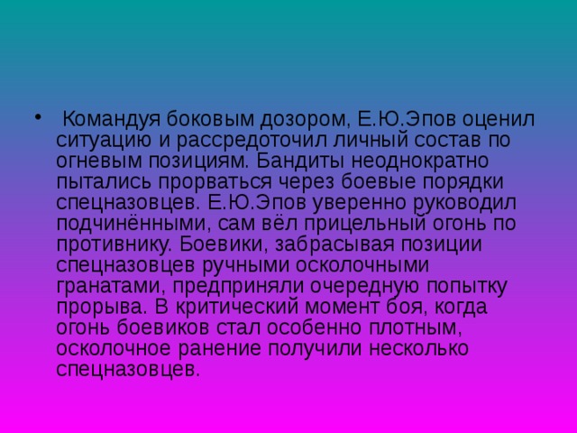  Командуя боковым дозором, Е.Ю.Эпов оценил ситуацию и рассредоточил личный состав по огневым позициям. Бандиты неоднократно пытались прорваться через боевые порядки спецназовцев. Е.Ю.Эпов уверенно руководил подчинёнными, сам вёл прицельный огонь по противнику. Боевики, забрасывая позиции спецназовцев ручными осколочными гранатами, предприняли очередную попытку прорыва. В критический момент боя, когда огонь боевиков стал особенно плотным, осколочное ранение получили несколько спецназовцев. 