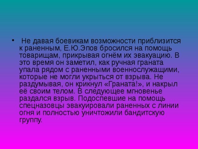  Не давая боевикам возможности приблизится к раненным, Е.Ю.Эпов бросился на помощь товарищам, прикрывая огнём их эвакуацию. В это время он заметил, как ручная граната упала рядом с раненными военнослужащими, которые не могли укрыться от взрыва. Не раздумывая, он крикнул «Граната!», и накрыл её своим телом. В следующее мгновенье раздался взрыв. Подоспевшие на помощь спецназовцы эвакуировали раненных с линии огня и полностью уничтожили бандитскую группу. 