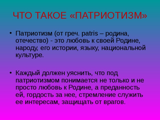 ЧТО ТАКОЕ «ПАТРИОТИЗМ» Патриотизм (от греч. рatris – родина, отечество) - это любовь к своей Родине, народу, его истории, языку, национальной культуре.  Каждый должен уяснить, что под патриотизмом понимается не только и не просто любовь к Родине, а преданность ей, гордость за нее, стремление служить ее интересам, защищать от врагов.  