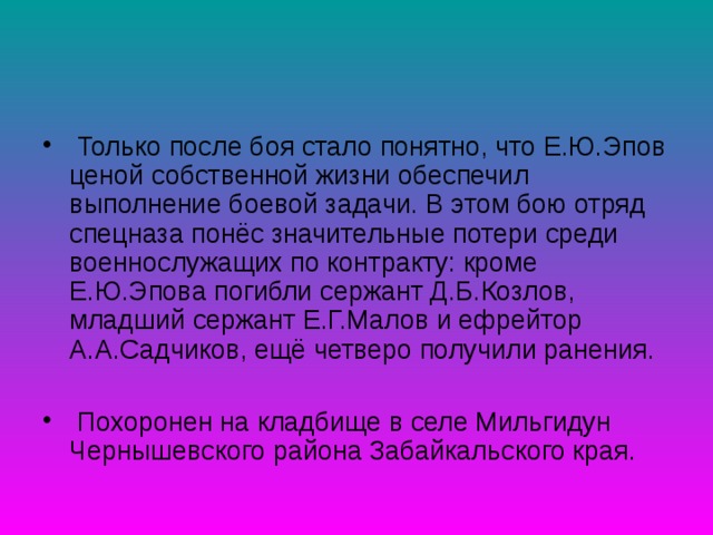  Только после боя стало понятно, что Е.Ю.Эпов ценой собственной жизни обеспечил выполнение боевой задачи. В этом бою отряд спецназа понёс значительные потери среди военнослужащих по контракту: кроме Е.Ю.Эпова погибли сержант Д.Б.Козлов, младший сержант Е.Г.Малов и ефрейтор А.А.Садчиков, ещё четверо получили ранения.   Похоронен на кладбище в селе Мильгидун Чернышевского района Забайкальского края.  