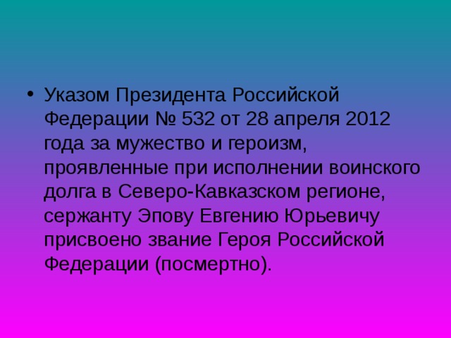 Указом Президента Российской Федерации № 532 от 28 апреля 2012 года за мужество и героизм, проявленные при исполнении воинского долга в Северо-Кавказском регионе, сержанту Эпову Евгению Юрьевичу присвоено звание Героя Российской Федерации (посмертно). 