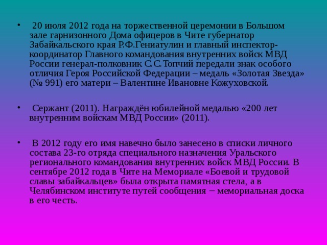  20 июля 2012 года на торжественной церемонии в Большом зале гарнизонного Дома офицеров в Чите губернатор Забайкальского края Р.Ф.Гениатулин и главный инспектор-координатор Главного командования внутренних войск МВД России генерал-полковник С.С.Топчий передали знак особого отличия Героя Российской Федерации – медаль «Золотая Звезда» (№ 991) его матери – Валентине Ивановне Кожуховской.   Сержант (2011). Награждён юбилейной медалью «200 лет внутренним войскам МВД России» (2011).   В 2012 году его имя навечно было занесено в списки личного состава 23-го отряда специального назначения Уральского регионального командования внутренних войск МВД России. В сентябре 2012 года в Чите на Мемориале «Боевой и трудовой славы забайкальцев» была открыта памятная стела, а в Челябинском институте путей сообщения ‒ мемориальная доска в его честь. 