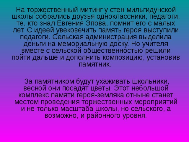 На торжественный митинг у стен мильгидунской школы собрались друзья одноклассники, педагоги, те, кто знал Евгения Эпова, помнит его с малых лет. С идеей увековечить память героя выступили педагоги. Сельская администрация выделила деньги на мемориальную доску. Но учителя вместе с сельской общественностью решили пойти дальше и дополнить композицию, установив памятник.  За памятником будут ухаживать школьники, весной они посадят цветы. Этот небольшой комплекс памяти героя-земляка отныне станет местом проведения торжественных мероприятий и не только масштаба школы, но сельского, а возможно, и районного уровня. 