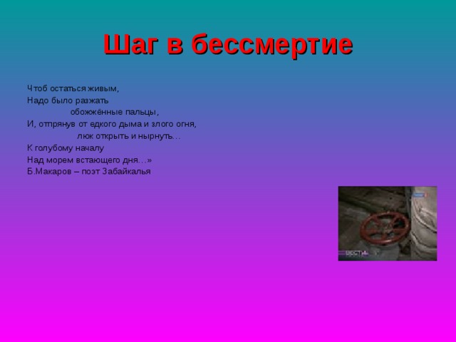 Шаг в бессмертие Чтоб остаться живым, Надо было разжать  обожжённые пальцы, И, отпрянув от едкого дыма и злого огня,  люк открыть и нырнуть… К голубому началу Над морем встающего дня…» Б.Макаров – поэт Забайкалья 