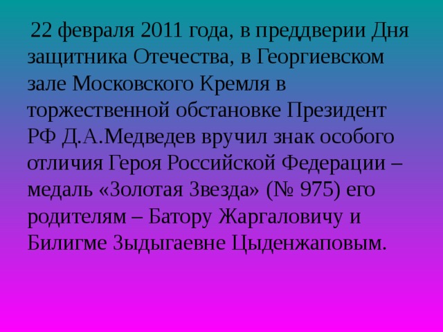  22 февраля 2011 года, в преддверии Дня защитника Отечества, в Георгиевском зале Московского Кремля в торжественной обстановке Президент РФ Д.А.Медведев вручил знак особого отличия Героя Российской Федерации – медаль «Золотая Звезда» (№ 975) его родителям – Батору Жаргаловичу и Билигме Зыдыгаевне Цыденжаповым.  
