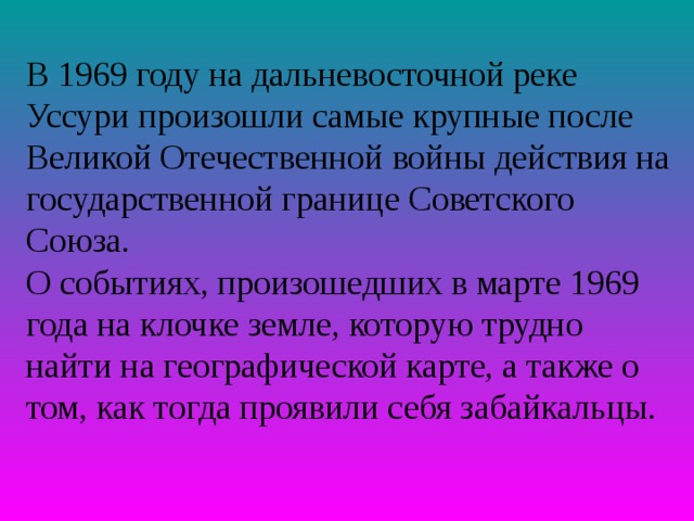 В 1969 году на дальневосточной реке Уссури произошли самые крупные после Великой Отечественной войны действия на государственной границе Советского Союза. О событиях, произошедших в марте 1969 года на клочке земле, которую трудно найти на географической карте, а также о том, как тогда проявили себя забайкальцы. 
