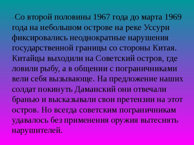 - Со второй половины 1967 года до марта 1969 года на небольшом острове на реке Уссури фиксировались неоднократные нарушения государственной границы со стороны Китая. Китайцы выходили на Советский остров, где ловили рыбу, а в общении с пограничниками вели себя вызывающе. На предложение наших солдат покинуть Даманский они отвечали бранью и высказывали свои претензии на этот остров. Но всегда советским пограничникам удавалось без применения оружия вытеснять нарушителей. 
