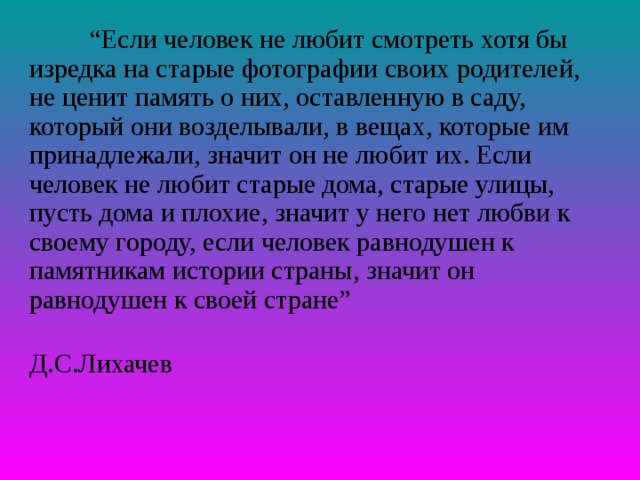 “ Если человек не любит смотреть хотя бы изредка на старые фотографии своих родителей, не ценит память о них, оставленную в саду, который они возделывали, в вещах, которые им принадлежали, значит он не любит их. Если человек не любит старые дома, старые улицы, пусть дома и плохие, значит у него нет любви к своему городу, если человек равнодушен к памятникам истории страны, значит он равнодушен к своей стране”  Д.С.Лихачев 