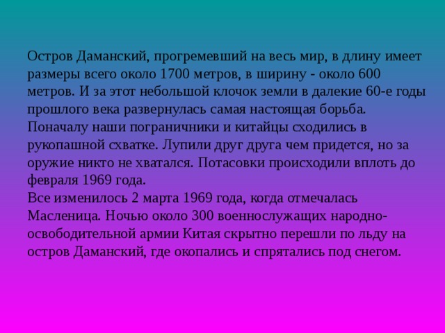 Остров Даманский, прогремевший на весь мир, в длину имеет размеры всего около 1700 метров, в ширину - около 600 метров. И за этот небольшой клочок земли в далекие 60-е годы прошлого века развернулась самая настоящая борьба. Поначалу наши пограничники и китайцы сходились в рукопашной схватке. Лупили друг друга чем придется, но за оружие никто не хватался. Потасовки происходили вплоть до февраля 1969 года. Все изменилось 2 марта 1969 года, когда отмечалась Масленица. Ночью около 300 военнослужащих народно-освободительной армии Китая скрытно перешли по льду на остров Даманский, где окопались и спрятались под снегом. 