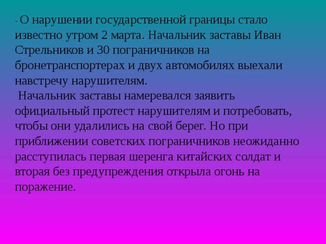 - О нарушении государственной границы стало известно утром 2 марта. Начальник заставы Иван Стрельников и 30 пограничников на бронетранспортерах и двух автомобилях выехали навстречу нарушителям.  Начальник заставы намеревался заявить официальный протест нарушителям и потребовать, чтобы они удалились на свой берег. Но при приближении советских пограничников неожиданно расступилась первая шеренга китайских солдат и вторая без предупреждения открыла огонь на поражение. 