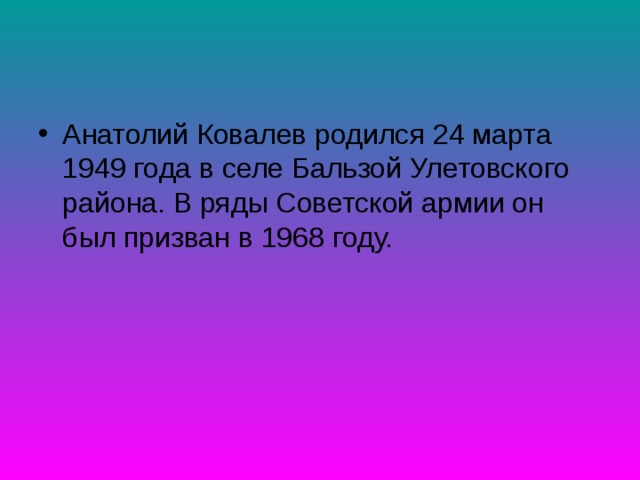 Анатолий Ковалев родился 24 марта 1949 года в селе Бальзой Улетовского района. В ряды Советской армии он был призван в 1968 году. 