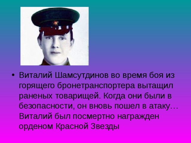 Виталий Шамсутдинов во время боя из горящего бронетранспортера вытащил раненых товарищей. Когда они были в безопасности, он вновь пошел в атаку… Виталий был посмертно награжден орденом Красной Звезды 