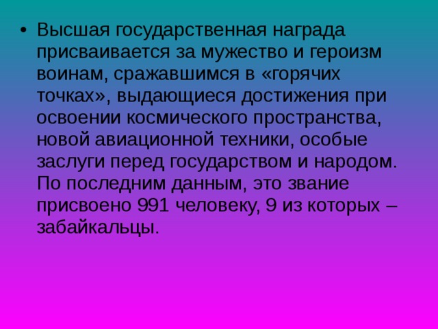 Высшая государственная награда присваивается за мужество и героизм воинам, сражавшимся в «горячих точках», выдающиеся достижения при освоении космического пространства, новой авиационной техники, особые заслуги перед государством и народом. По последним данным, это звание присвоено 991 человеку, 9 из которых – забайкальцы. 