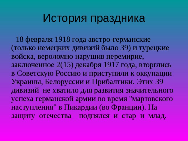 История праздника  18 февраля 1918 года австро-германские (только немецких дивизий было 39) и турецкие войска, вероломно нарушив перемирие, заключенное 2(15) декабря 1917 года, вторглись в Советскую Россию и приступили к оккупации Украины, Белоруссии и Прибалтики. Этих 39 дивизий не хватило для развития значительного успеха германской армии во время 