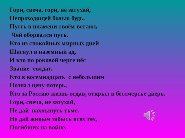 Гори, свеча, гори, не затухай, Непроходящей болью будь. Пусть в пламени твоём встают,  Чей оборвался путь. Кто из спокойных мирных дней Шагнул в наземный ад, И кто по роковой черте нёс Звание- солдат. Кто в восемнадцать с небольшим Познал цену потерь, Кто за Россию жизнь отдав, открыл в бессмертье дверь. Гори, свеча, не затухай, Не дай нахлынуть тьме. Не дай живым забыть всех тех, Погибших на войне.  