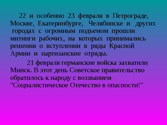  22 и особенно 23 февраля в Петрограде, Москве, Екатеринбурге, Челябинске и других городах с огромным подъемом прошли митинги рабочих, на которых принимались решения о вступлении в ряды Красной Армии и партизанские отряды.   21 февраля германские войска захватили Минск. В этот день Советское правительство обратилось к народу с воззванием 