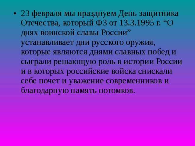 23 февраля мы празднуем День защитника Отечества, который ФЗ от 13.3.1995 г. “О днях воинской славы России” устанавливает дни русского оружия, которые являются днями славных побед и сыграли решающую роль в истории России и в которых российские войска снискали себе почет и уважение современников и благодарную память потомков. 