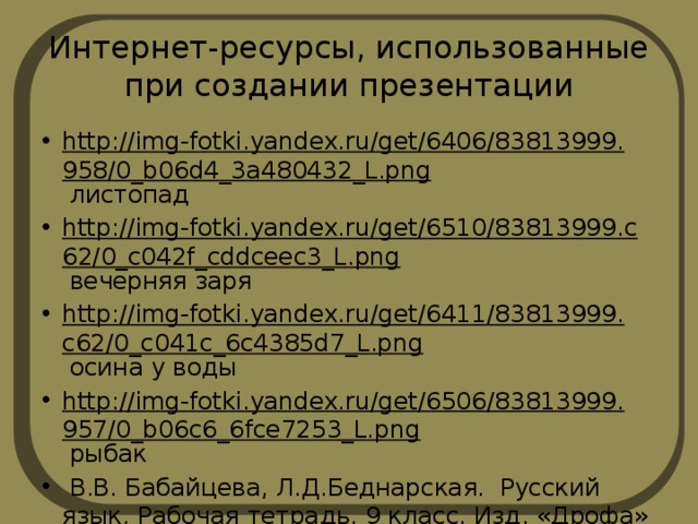 Интернет-ресурсы, использованные при создании презентации http://img-fotki.yandex.ru/get/6406/83813999.958/0_b06d4_3a480432_L.png листопад http://img-fotki.yandex.ru/get/6510/83813999.c62/0_c042f_cddceec3_L.png вечерняя заря http://img-fotki.yandex.ru/get/6411/83813999.c62/0_c041c_6c4385d7_L.png осина у воды http://img-fotki.yandex.ru/get/6506/83813999.957/0_b06c6_6fce7253_L.png рыбак  В.В. Бабайцева, Л.Д.Беднарская. Русский язык. Рабочая тетрадь. 9 класс. Изд. «Дрофа» 2012 