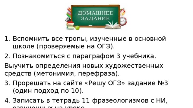 Вспомнить все тропы, изученные в основной школе (проверяемые на ОГЭ). Познакомиться с параграфом 3 учебника. Выучить определения новых художественных средств (метонимия, перефраза). Прорешать на сайте «Решу ОГЭ» задание №3 (один подход по 10). Записать в тетрадь 11 фразеологизмов с НИ, озвученных на уроке. 