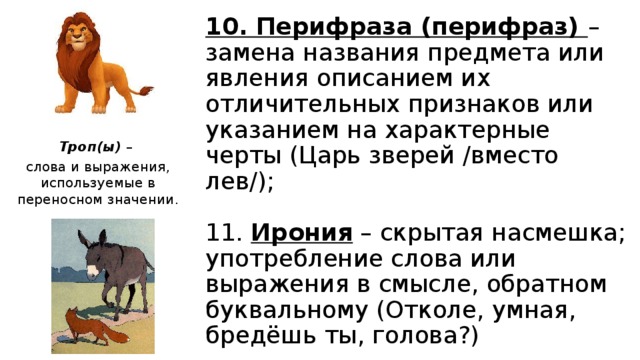 10. Перифраза (перифраз) – замена названия предмета или явления описанием их отличительных признаков или указанием на характерные черты (Царь зверей /вместо лев/);   11. Ирония – скрытая насмешка; употребление слова или выражения в смысле, обратном буквальному (Отколе, умная, бредёшь ты, голова?) Троп(ы) – слова и выражения, используемые в переносном значении. 