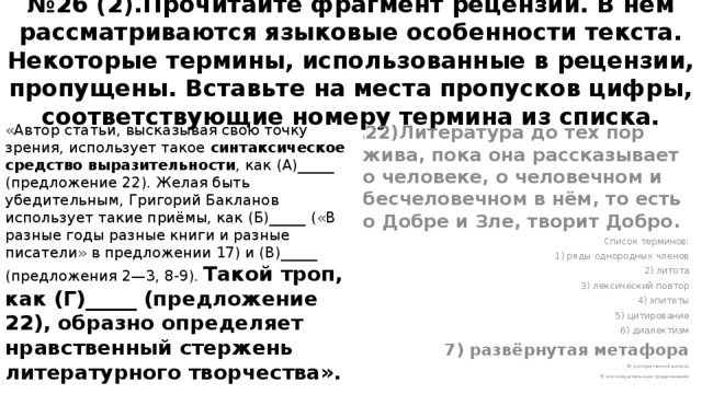 № 26 (2).Прочитайте фрагмент рецензии. В нём рассматриваются языковые особенности текста. Некоторые термины, использованные в рецензии, пропущены. Вставьте на места пропусков цифры, соответствующие номеру термина из списка. «Автор статьи, высказывая свою точку зрения, использует такое синтаксическое средство выразительности , как (А)_____ (предложение 22). Желая быть убедительным, Григорий Бакланов использует такие приёмы, как (Б)_____ («В разные годы разные книги и разные писатели» в предложении 17) и (В)_____ (предложения 2—3, 8-9). Такой троп, как (Г)_____ (предложение 22), образно определяет нравственный стержень литературного творчества». ( 22)Литература до тех пор жива, пока она рассказывает о человеке, о человечном и бесчеловечном в нём, то есть о Добре и Зле, творит Добро. Список терминов: 1) ряды однородных членов 2) литота 3) лексический повтор 4) эпитеты 5) цитирование 6) диалектизм 7) развёрнутая метафора 8) риторический вопрос 9) восклицательные предложения  