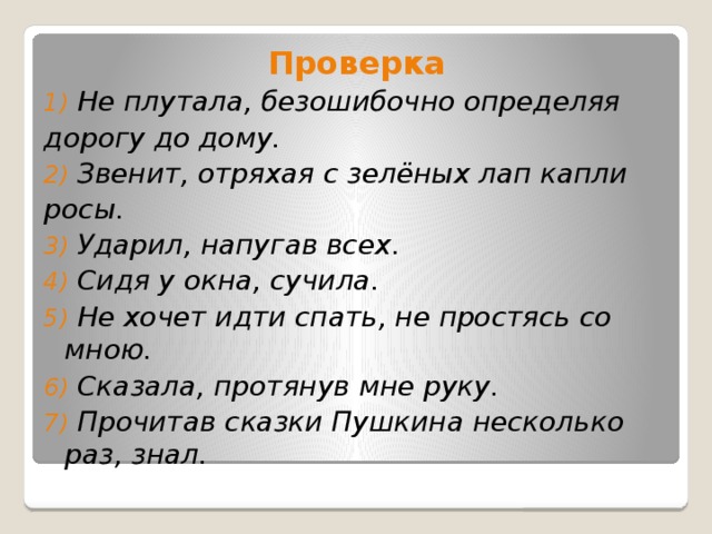 Проверка 1) Не плутала, безошибочно определяя дорогу до дому. 2) Звенит, отряхая с зелёных лап капли росы. 3) Ударил, напугав всех. 4) Сидя у окна, сучила. 5) Не хочет идти спать, не простясь со мною. 6) Сказала, протянув мне руку. 7) Прочитав сказки Пушкина несколько раз, знал.  