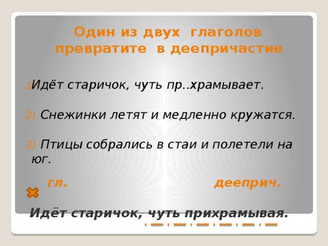 Один из двух глаголов превратите в деепричастие   Идёт старичок, чуть пр..храмывает.  2) Снежинки летят и медленно кружатся.  3) Птицы собрались в стаи и полетели на юг.    гл. дееприч.   Идёт старичок, чуть прихрамывая.  