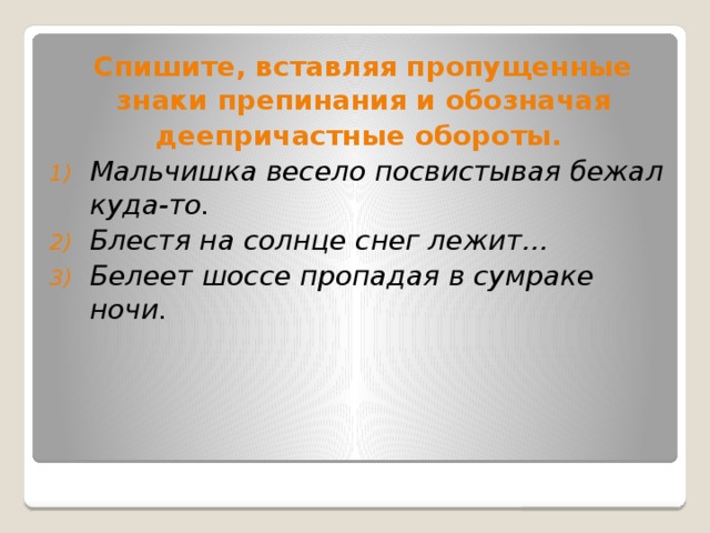  Спишите, вставляя пропущенные знаки препинания и обозначая деепричастные обороты. Мальчишка весело посвистывая бежал куда-то. Блестя на солнце снег лежит… Белеет шоссе пропадая в сумраке ночи.  