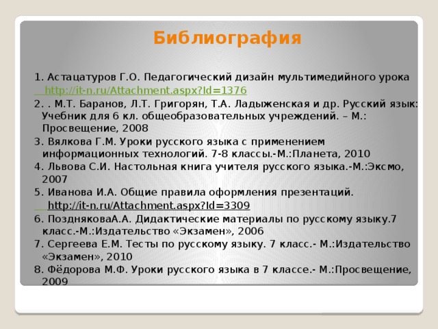 Библиография  1. Астацатуров Г.О. Педагогический дизайн мультимедийного урока http://it-n.ru/Attachment.aspx?Id=1376 2. . М.Т. Баранов, Л.Т. Григорян, Т.А. Ладыженская и др. Русский язык: Учебник для 6 кл. общеобразовательных учреждений. – М.: Просвещение, 2008 3. Вялкова Г.М. Уроки русского языка с применением информационных технологий. 7-8 классы.-М.:Планета, 2010 4. Львова С.И. Настольная книга учителя русского языка.-М.:Эксмо, 2007 5. Иванова И.А. Общие правила оформления презентаций.  http://it-n.ru/Attachment.aspx?Id=3309  6. ПоздняковаА.А. Дидактические материалы по русскому языку.7 класс.-М.:Издательство «Экзамен», 2006 7. Сергеева Е.М. Тесты по русскому языку. 7 класс.- М.:Издательство «Экзамен», 2010 8. Фёдорова М.Ф. Уроки русского языка в 7 классе.- М.:Просвещение, 2009 