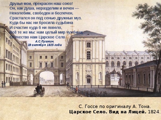 Друзья мои, прекрасен наш союз!  Он, как душа, неразделим и вечен —  Неколебим, свободен и беспечен,  Срастался он под сенью дружных муз.  Куда бы нас ни бросила судьбина  И счастие куда б ни повело,  Всё те же мы: нам целый мир чужбина;  Отечество нам Царское Село. Друзья мои, прекрасен наш союз!  Он, как душа, неразделим и вечен —  Неколебим, свободен и беспечен,  Срастался он под сенью дружных муз.  Куда бы нас ни бросила судьбина  И счастие куда б ни повело,  Всё те же мы: нам целый мир чужбина;  Отечество нам Царское Село. Друзья мои, прекрасен наш союз!  Он, как душа, неразделим и вечен —  Неколебим, свободен и беспечен,  Срастался он под сенью дружных муз.  Куда бы нас ни бросила судьбина  И счастие куда б ни повело,  Всё те же мы: нам целый мир чужбина;  Отечество нам Царское Село. А.С.Пушкин.  19 октября 1825 года   А.С.Пушкин.  19 октября 1825 года   С. Госсе по оригиналу А. Тона.  Царское Село. Вид на Лицей. 1824. 