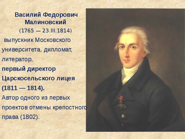Василий Федорович Малиновский (1765 — 23.III.1814)  выпускник Московского университета, дипломат, литератор,  первый директор Царскосельского лицея (1811 — 1814). Автор одного из первых проектов отмены крепостного права (1802). 
