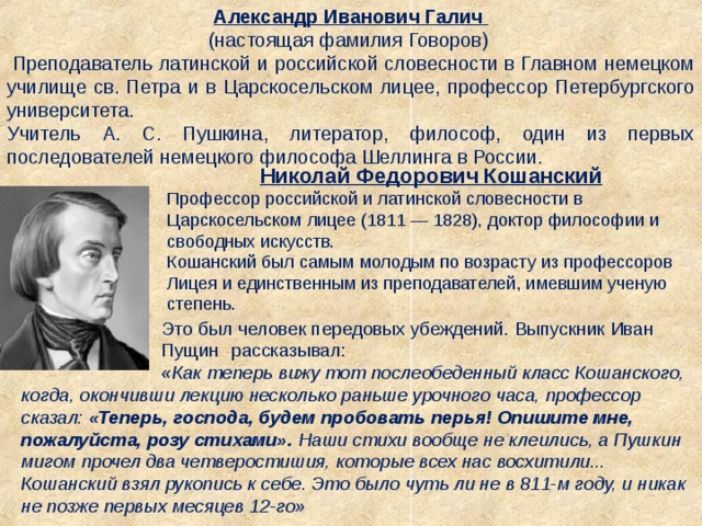 Александр Иванович Галич  (настоящая фамилия Говоров)   Преподаватель латинской и российской словесности в Главном немецком училище св. Петра и в Царскосельском лицее, профессор Петербургского университета. Учитель А. С. Пушкина, литератор, философ, один из первых последователей немецкого философа Шеллинга в России. Николай Федорович Кошанский Профессор российской и латинской словесности в Царскосельском лицее (1811 — 1828), доктор философии и свободных искусств.  Кошанский был самым молодым по возрасту из профессоров Лицея и единственным из преподавателей, имевшим ученую степень.   Это был человек передовых убеждений. Выпускник Иван   Пущин  рассказывал:    «Как теперь вижу тот послеобеденный класс Кошанского, когда, окончивши лекцию несколько раньше урочного часа, профессор сказал:  «Теперь, господа, будем пробовать перья! Опишите мне, пожалуйста, розу стихами».  Наши стихи вообще не клеились, а Пушкин мигом прочел два четверостишия, которые всех нас восхитили... Кошанский взял рукопись к себе. Это было чуть ли не в 811-м году, и никак не позже первых месяцев 12-го»  