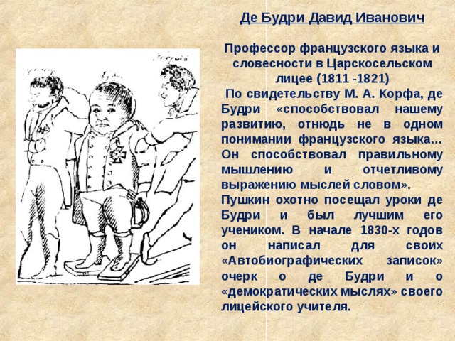 Де Будри Давид Иванович Профессор французского языка и словесности в Царскосельском лицее (1811 -1821)  По свидетельству М. А. Корфа, де Будри «способствовал нашему развитию, отнюдь не в одном понимании французского языка… Он способствовал правильному мышлению и отчетливому выражению мыслей словом». Пушкин охотно посещал уроки де Будри и был лучшим его учеником. В начале 1830-х годов он написал для своих «Автобиографических записок» очерк о де Будри и о «демократических мыслях» своего лицейского учителя. 