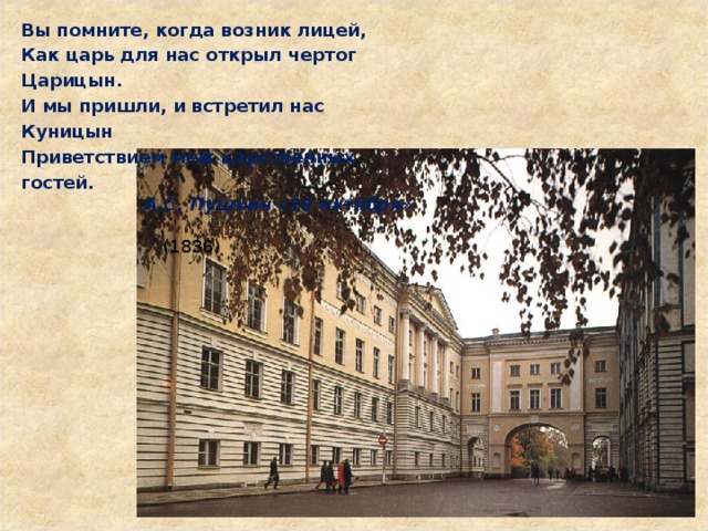 Вы помните, когда возник лицей,  Как царь для нас открыл чертог Царицын.  И мы пришли, и встретил нас Куницын  Приветствием меж царственных гостей.  А.С. Пушкин «19 октября»        (1836) 