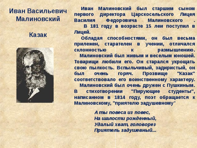 Иван Малиновский был старшим сыном первого директора Царскосельского Лицея Василия Федоровича Малиновского .         В 181 году в возрасте 15 леи поступил в Лицей. Обладая способностями, он был весьма прилежен, старателен в учении, отличался склонностью к размышлению.      Малиновский был живым и веселым юношей. Товарищи любили его. Он старался укрощать свою пылкость. Вспыльчивый, задиристый, он был очень горяч. Прозвище 