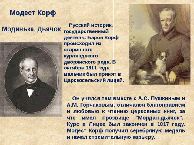 Модест Корф Русский историк, государственный деятель. Барон Корф происходил из старинного курляндского дворянского рода. В октябре 1811 года мальчик был принят в Царскосельский лицей. Модинька, Дьячок Он учился там вместе с А.С. Пушкиным и А.М. Горчаковым, отличался благонравием и любовью к чтению церковных книг, за что имел прозвище 