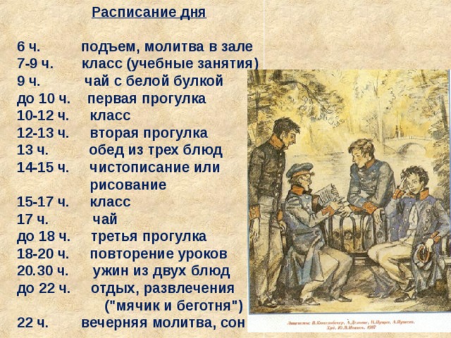 Расписание дня  6 ч. подъем, молитва в зале 7-9 ч. класс (учебные занятия) 9 ч. чай с белой булкой до 10 ч. первая прогулка 10-12 ч. класс 12-13 ч. вторая прогулка 13 ч. обед из трех блюд 14-15 ч. чистописание или   рисование 15-17 ч. класс 17 ч. чай до 18 ч. третья прогулка 18-20 ч. повторение уроков 20.30 ч. ужин из двух блюд до 22 ч. отдых, развлечения  (