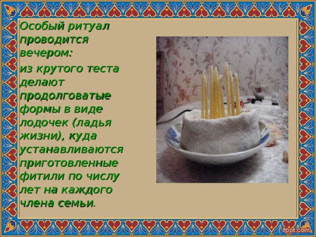 Особый ритуал проводится вечером: из крутого теста делают продолговатые формы в виде лодочек (ладья жизни), куда устанавливаются приготовленные фитили по числу лет на каждого члена семьи . 