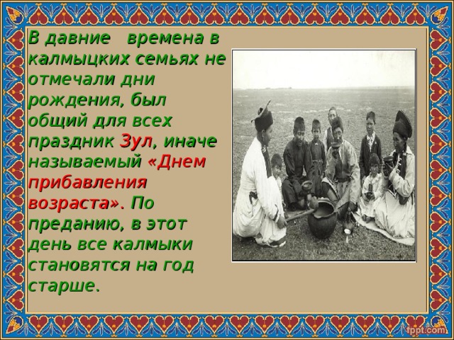 В давние времена в калмыцких семьях не отмечали дни рождения, был общий для всех праздник Зул , иначе называемый «Днем прибавления возраста». По преданию, в этот день все калмыки становятся на год старше. 