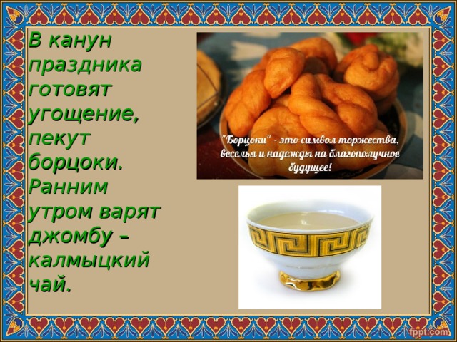 В канун праздника готовят угощение, пекут борцоки. Ранним утром варят джомбу – калмыцкий чай. 