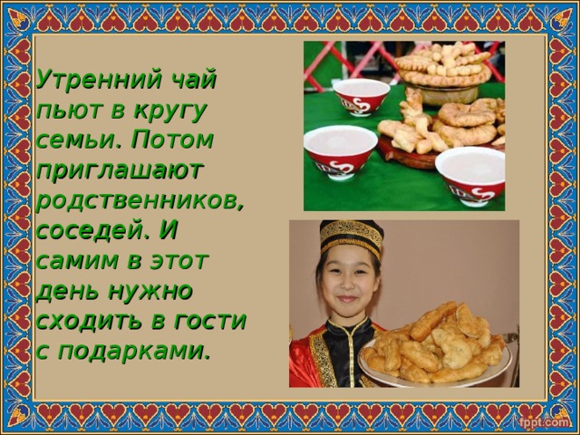  Утренний чай пьют в кругу семьи. Потом приглашают родственников, соседей. И самим в этот день нужно сходить в гости с подарками. 