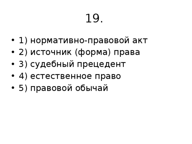 19. 1) нормативно-правовой акт 2) источник (форма) права 3) судебный прецедент 4) естественное право 5) правовой обычай 