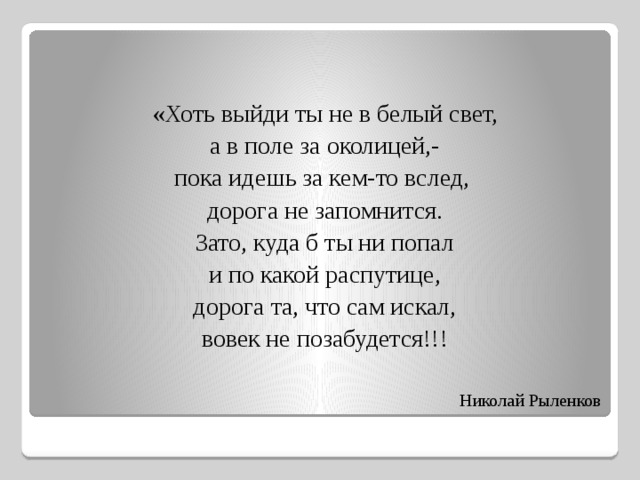 «Хоть выйди ты не в белый свет, а в поле за околицей,- пока идешь за кем-то вслед, дорога не запомнится. Зато, куда б ты ни попал и по какой распутице, дорога та, что сам искал, вовек не позабудется!!! Николай Рыленков 