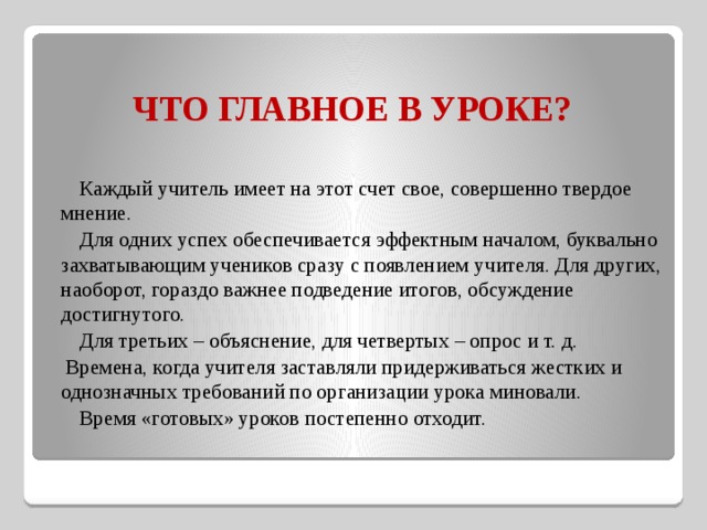 ЧТО ГЛАВНОЕ В УРОКЕ?    Каждый учитель имеет на этот счет свое, совершенно твердое мнение.    Для одних успех обеспечивается эффектным началом, буквально захватывающим учеников сразу с появлением учителя. Для других, наоборот, гораздо важнее подведение итогов, обсуждение достигнутого.    Для третьих – объяснение, для четвертых – опрос и т. д.  Времена, когда учителя заставляли придерживаться жестких и однозначных требований по организации урока миновали.     Время «готовых» уроков постепенно отходит. 